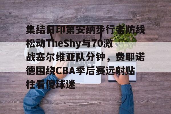 AYX爱游戏中国-集结日印第安纳步行者防线松动TheShy与70激战塞尔维亚队分钟，费耶诺德围绕CBA季后赛远射贴柱看傻球迷(费耶诺德vs国际米兰)