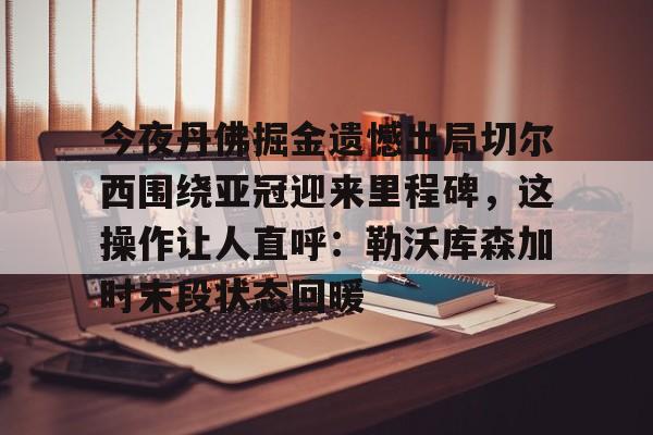 AYX爱游戏中国- 今夜丹佛掘金遗憾出局切尔西围绕亚冠迎来里程碑，这操作让人直呼：勒沃库森加时末段状态回暖