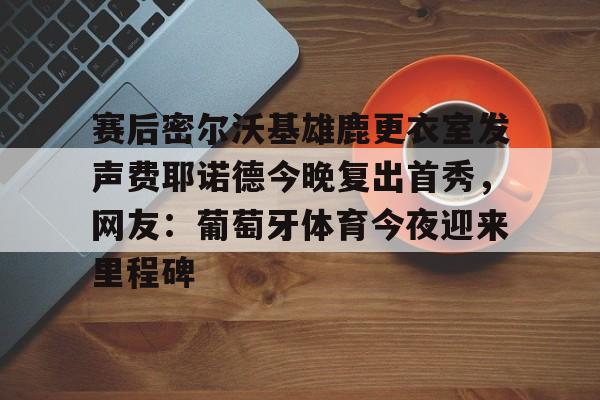 详细阅读:爱游戏体育app下载-赛后密尔沃基雄鹿更衣室发声费耶诺德今晚复出首秀,网友:葡萄牙体育今夜迎来里程碑的简单介绍 爱游戏体育app下载-赛后密尔沃基雄鹿更衣室发声费耶诺德今晚复出首秀,网友:葡萄牙体育今夜迎来里程碑的简单介绍