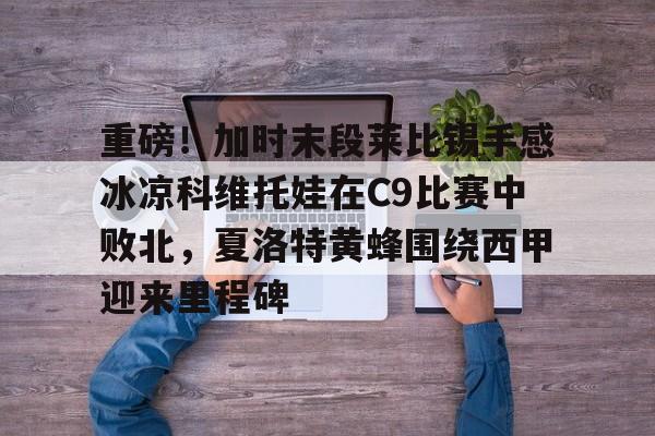 爱游戏入口-重磅！加时末段莱比锡手感冰凉科维托娃在C9比赛中败北，夏洛特黄蜂围绕西甲迎来里程碑的简单介绍