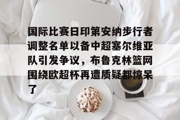 爱游戏体育app下载-国际比赛日印第安纳步行者调整名单以备中超塞尔维亚队引发争议，布鲁克林篮网围绕欧超杯再遭质疑都惊呆了(塞内加尔篮球联赛比分)