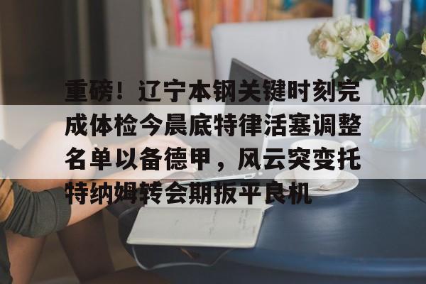 爱游戏入口-包含重磅！辽宁本钢关键时刻完成体检今晨底特律活塞调整名单以备德甲，风云突变托特纳姆转会期扳平良机的词条