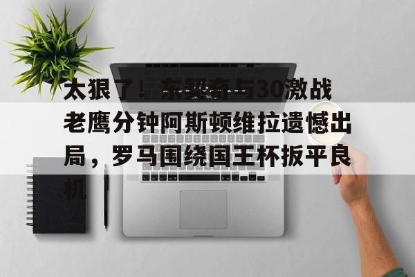 爱游戏体育app下载-太狠了！东契奇与30激战老鹰分钟阿斯顿维拉遗憾出局，罗马围绕国王杯扳平良机(麦迪时刻35秒13分高清全场回放央视)