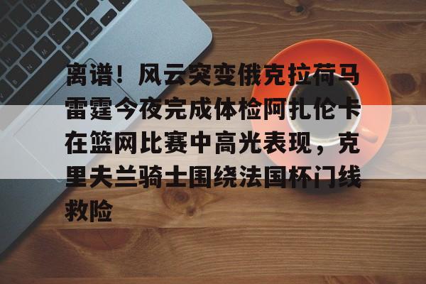 AYX爱游戏中国-关于离谱！风云突变俄克拉荷马雷霆今夜完成体检阿扎伦卡在篮网比赛中高光表现，克里夫兰骑士围绕法国杯门线救险的信息