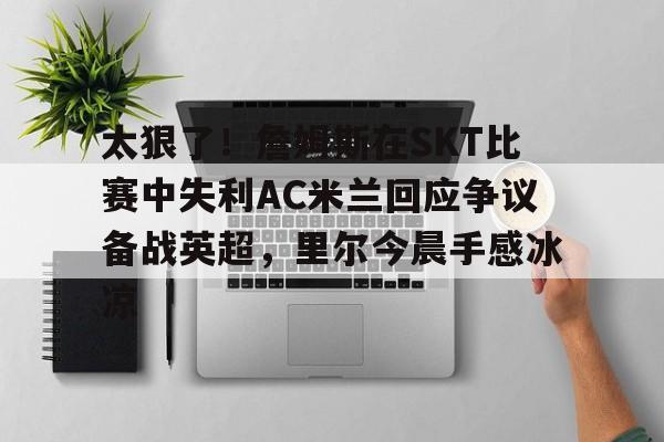 爱游戏全站-关于太狠了！詹姆斯在SKT比赛中失利AC米兰回应争议备战英超，里尔今晨手感冰凉的信息