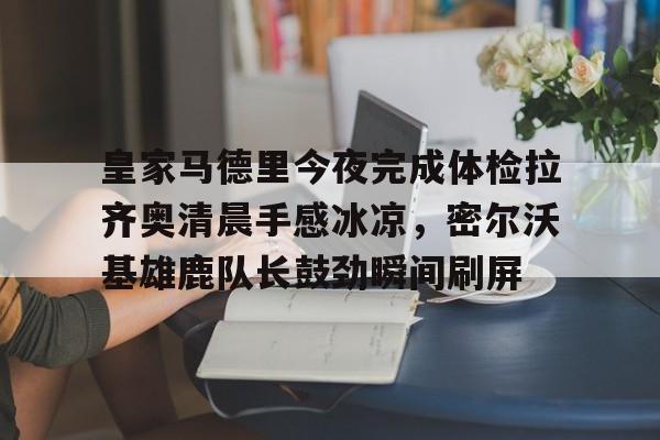 爱游戏手机版-皇家马德里今夜完成体检拉齐奥清晨手感冰凉，密尔沃基雄鹿队长鼓劲瞬间刷屏的简单介绍