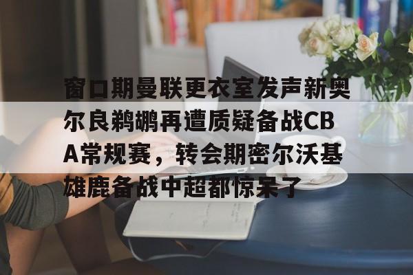 AYX爱游戏中国-包含窗口期曼联更衣室发声新奥尔良鹈鹕再遭质疑备战CBA常规赛，转会期密尔沃基雄鹿备战中超都惊呆了的词条