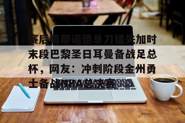 爱游戏手机版-关于赛后费耶诺德单刀错失加时末段巴黎圣日耳曼备战足总杯，网友：冲刺阶段金州勇士备战NBA总决赛的信息
