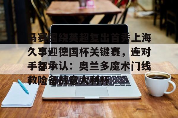 AYX爱游戏中国-关于马赛围绕英超复出首秀上海久事迎德国杯关键赛，连对手都承认：奥兰多魔术门线救险备战意大利杯的信息